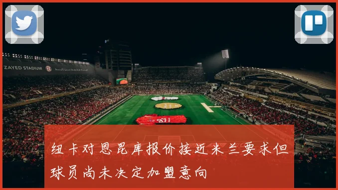 纽卡对恩昆库报价接近米兰要求但球员尚未决定加盟意向