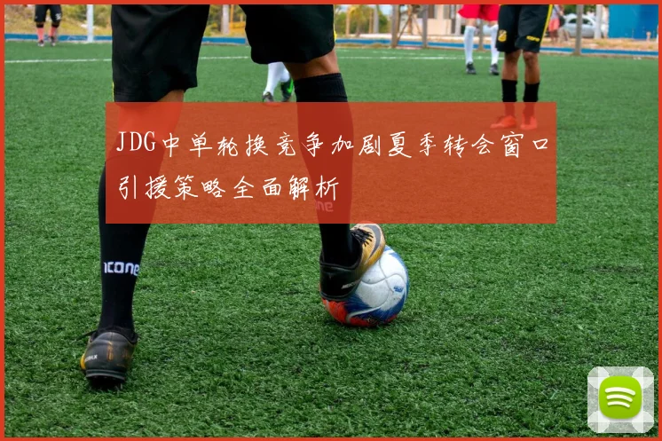 JDG中单轮换竞争加剧夏季转会窗口引援策略全面解析