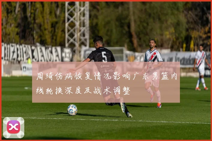 周琦伤病恢复情况影响广东男篮内线轮换深度及战术调整