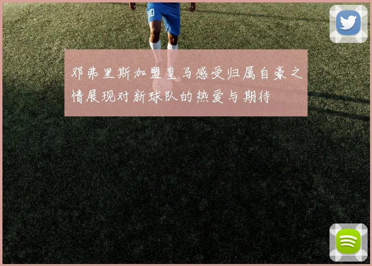 邓弗里斯加盟皇马感受归属自豪之情展现对新球队的热爱与期待
