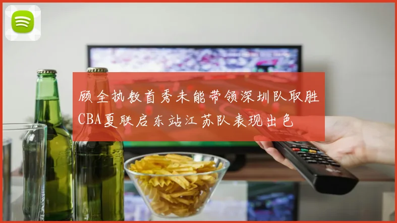 顾全执教首秀未能带领深圳队取胜CBA夏联启东站江苏队表现出色