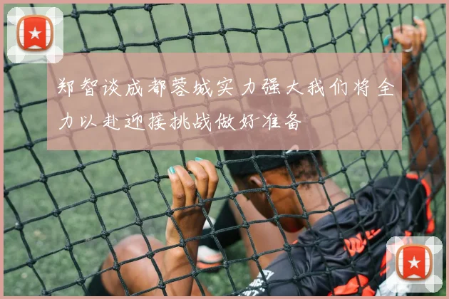 郑智谈成都蓉城实力强大我们将全力以赴迎接挑战做好准备