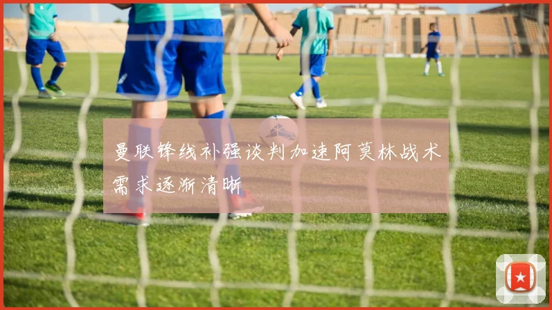 曼联锋线补强谈判加速阿莫林战术需求逐渐清晰