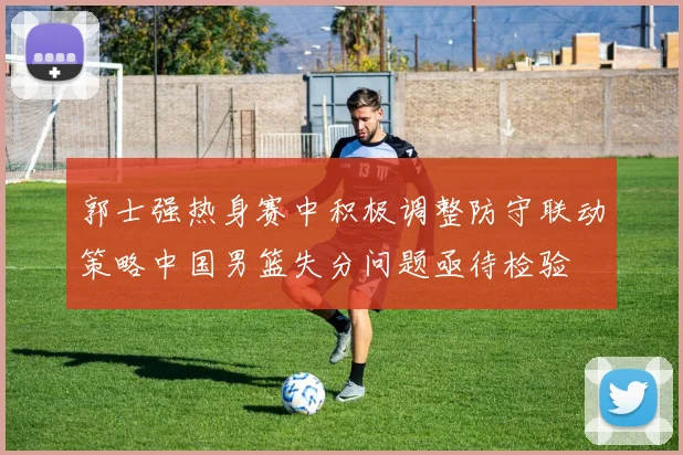 郭士强热身赛中积极调整防守联动策略中国男篮失分问题亟待检验