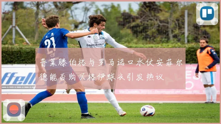 普莱滕伯格与罗马诺口水仗安菲尔德能否购买格伊球衣引发热议